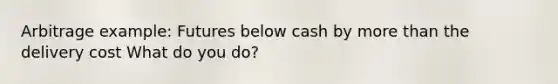 Arbitrage example: Futures below cash by more than the delivery cost What do you do?