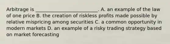 Arbitrage is __________________________. A. an example of the law of one price B. the creation of riskless profits made possible by relative mispricing among securities C. a common opportunity in modern markets D. an example of a risky trading strategy based on market forecasting