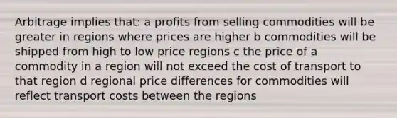 Arbitrage implies that: a profits from selling commodities will be greater in regions where prices are higher b commodities will be shipped from high to low price regions c the price of a commodity in a region will not exceed the cost of transport to that region d regional price differences for commodities will reflect transport costs between the regions