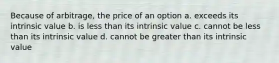 Because of arbitrage, the price of an option a. exceeds its intrinsic value b. is less than its intrinsic value c. cannot be less than its intrinsic value d. cannot be greater than its intrinsic value