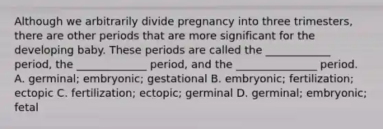 Although we arbitrarily divide pregnancy into three trimesters, there are other periods that are more significant for the developing baby. These periods are called the ____________ period, the _____________ period, and the _______________ period. A. germinal; embryonic; gestational B. embryonic; fertilization; ectopic C. fertilization; ectopic; germinal D. germinal; embryonic; fetal