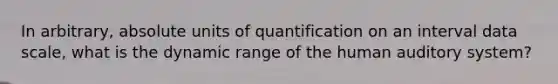 In arbitrary, absolute units of quantification on an interval data scale, what is the dynamic range of the human auditory system?