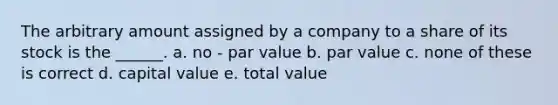 The arbitrary amount assigned by a company to a share of its stock is the ______. a. no - par value b. par value c. none of these is correct d. capital value e. total value