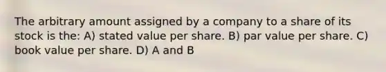 The arbitrary amount assigned by a company to a share of its stock is the: A) stated value per share. B) par value per share. C) book value per share. D) A and B