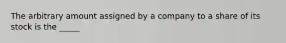 The arbitrary amount assigned by a company to a share of its stock is the _____