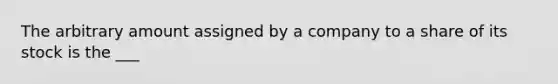 The arbitrary amount assigned by a company to a share of its stock is the ___