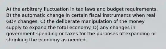 A) the arbitrary fluctuation in tax laws and budget requirements. B) the automatic change in certain fiscal instruments when real GDP changes. C) the deliberate manipulation of the money supply to expand the total economy. D) any changes in government spending or taxes for the purposes of expanding or shrinking the economy as needed.