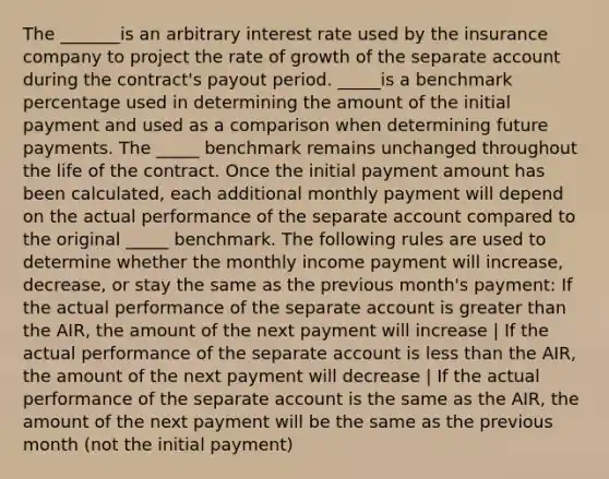 The _______is an arbitrary interest rate used by the insurance company to project the rate of growth of the separate account during the contract's payout period. _____is a benchmark percentage used in determining the amount of the initial payment and used as a comparison when determining future payments. The _____ benchmark remains unchanged throughout the life of the contract. Once the initial payment amount has been calculated, each additional monthly payment will depend on the actual performance of the separate account compared to the original _____ benchmark. The following rules are used to determine whether the monthly income payment will increase, decrease, or stay the same as the previous month's payment: If the actual performance of the separate account is greater than the AIR, the amount of the next payment will increase | If the actual performance of the separate account is less than the AIR, the amount of the next payment will decrease | If the actual performance of the separate account is the same as the AIR, the amount of the next payment will be the same as the previous month (not the initial payment)