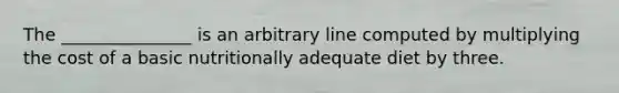 The _______________ is an arbitrary line computed by multiplying the cost of a basic nutritionally adequate diet by three.