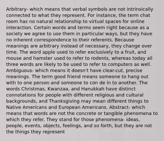 Arbitrary- which means that verbal symbols are not intrinsically connected to what they represent. For instance, the term chat room has no natural relationship to virtual spaces for online interaction. Certain words and terms seem right because as a society we agree to use them in particular ways, but they have no inherent correspondence to their referents. Because meanings are arbitrary instead of necessary, they change over time. The word apple used to refer exclusively to a fruit, and mouse and hamster used to refer to rodents, whereas today all three words are likely to be used to refer to computers as well. Ambiguous- which means it doesn't have clear-cut, precise meanings. The term good friend means someone to hang out with to one person and someone to con de in to another. The words Christmas, Kwanzaa, and Hanukkah have distinct connotations for people with different religious and cultural backgrounds, and Thanksgiving may mean different things to Native Americans and European Americans. Abstract- which means that words are not the concrete or tangible phenomena to which they refer. They stand for those phenomena- ideas, people, events, objects, feelings, and so forth, but they are not the things they represent