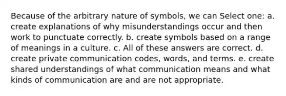 Because of the arbitrary nature of symbols, we can Select one: a. create explanations of why misunderstandings occur and then work to punctuate correctly. b. create symbols based on a range of meanings in a culture. c. All of these answers are correct. d. create private communication codes, words, and terms. e. create shared understandings of what communication means and what kinds of communication are and are not appropriate.