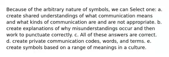 Because of the arbitrary nature of symbols, we can Select one: a. create shared understandings of what communication means and what kinds of communication are and are not appropriate. b. create explanations of why misunderstandings occur and then work to punctuate correctly. c. All of these answers are correct. d. create private communication codes, words, and terms. e. create symbols based on a range of meanings in a culture.