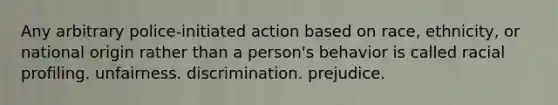 Any arbitrary police-initiated action based on race, ethnicity, or national origin rather than a person's behavior is called racial profiling. unfairness. discrimination. prejudice.