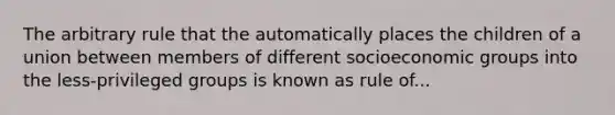 The arbitrary rule that the automatically places the children of a union between members of different socioeconomic groups into the less-privileged groups is known as rule of...