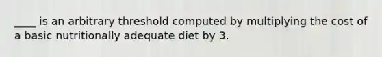 ____ is an arbitrary threshold computed by multiplying the cost of a basic nutritionally adequate diet by 3.