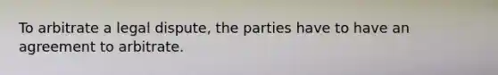 To arbitrate a legal dispute, the parties have to have an agreement to arbitrate.