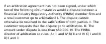 If an arbitration agreement has not been signed, under which two of the following circumstances would a dispute between a Financial Industry Regulatory Authority (FINRA) member firm and a retail customer go to arbitration? I. The dispute cannot otherwise be resolved to the satisfaction of both parties. II. The customer requests that the dispute go to arbitration. III. The amount under dispute is less than 50,000. IV. The FINRA director of arbitration so rules. A) III and IV B) II and IV C) I and III D) I and II