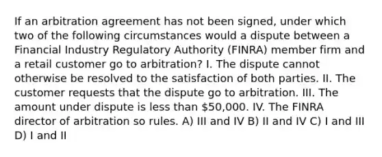 If an arbitration agreement has not been signed, under which two of the following circumstances would a dispute between a Financial Industry Regulatory Authority (FINRA) member firm and a retail customer go to arbitration? I. The dispute cannot otherwise be resolved to the satisfaction of both parties. II. The customer requests that the dispute go to arbitration. III. The amount under dispute is less than 50,000. IV. The FINRA director of arbitration so rules. A) III and IV B) II and IV C) I and III D) I and II