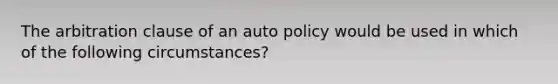 The arbitration clause of an auto policy would be used in which of the following circumstances?