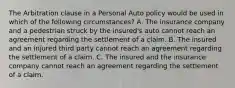 The Arbitration clause in a Personal Auto policy would be used in which of the following circumstances? A. The insurance company and a pedestrian struck by the insured's auto cannot reach an agreement regarding the settlement of a claim. B. The insured and an injured third party cannot reach an agreement regarding the settlement of a claim. C. The insured and the insurance company cannot reach an agreement regarding the settlement of a claim.