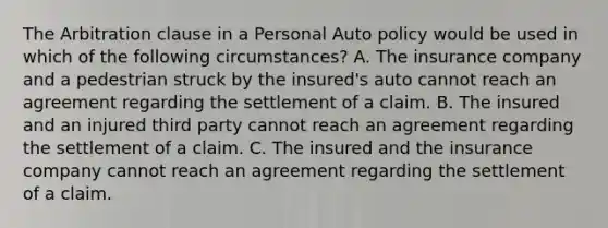 The Arbitration clause in a Personal Auto policy would be used in which of the following circumstances? A. The insurance company and a pedestrian struck by the insured's auto cannot reach an agreement regarding the settlement of a claim. B. The insured and an injured third party cannot reach an agreement regarding the settlement of a claim. C. The insured and the insurance company cannot reach an agreement regarding the settlement of a claim.