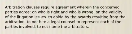 Arbitration clauses require agreement wherein the concerned parties agree: on who is right and who is wrong. on the validity of the litigation issues. to abide by the awards resulting from the arbitration. to not hire a legal counsel to represent each of the parties involved. to not name the arbitrators.