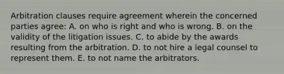 Arbitration clauses require agreement wherein the concerned parties agree: A. on who is right and who is wrong. B. on the validity of the litigation issues. C. to abide by the awards resulting from the arbitration. D. to not hire a legal counsel to represent them. E. to not name the arbitrators.