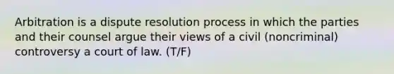 Arbitration is a dispute resolution process in which the parties and their counsel argue their views of a civil (noncriminal) controversy a court of law. (T/F)