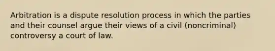 Arbitration is a dispute resolution process in which the parties and their counsel argue their views of a civil (noncriminal) controversy a court of law.