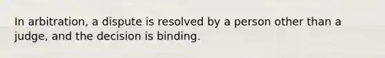 In arbitration, a dispute is resolved by a person other than a judge, and the decision is binding.