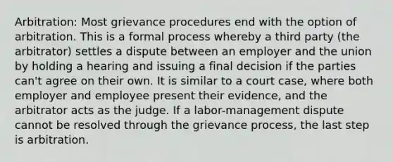 Arbitration: Most grievance procedures end with the option of arbitration. This is a formal process whereby a third party (the arbitrator) settles a dispute between an employer and the union by holding a hearing and issuing a final decision if the parties can't agree on their own. It is similar to a court case, where both employer and employee present their evidence, and the arbitrator acts as the judge. If a labor-management dispute cannot be resolved through the grievance process, the last step is arbitration.