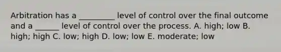 Arbitration has a _________ level of control over the final outcome and a ______ level of control over the process. A. high; low B. high; high C. low; high D. low; low E. moderate; low