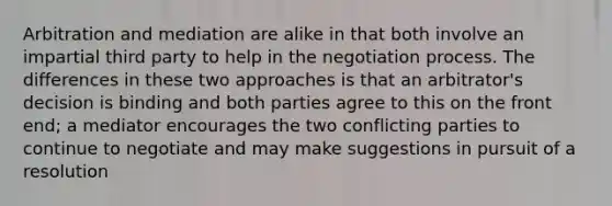 Arbitration and mediation are alike in that both involve an impartial third party to help in the negotiation process. The differences in these two approaches is that an arbitrator's decision is binding and both parties agree to this on the front end; a mediator encourages the two conflicting parties to continue to negotiate and may make suggestions in pursuit of a resolution