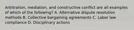 Arbitration, mediation, and constructive conflict are all examples of which of the following? A. Alternative dispute resolution methods B. Collective bargaining agreements C. Labor law compliance D. Disciplinary actions