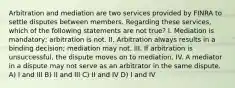 Arbitration and mediation are two services provided by FINRA to settle disputes between members. Regarding these services, which of the following statements are not true? I. Mediation is mandatory; arbitration is not. II. Arbitration always results in a binding decision; mediation may not. III. If arbitration is unsuccessful, the dispute moves on to mediation. IV. A mediator in a dispute may not serve as an arbitrator in the same dispute. A) I and III B) II and III C) II and IV D) I and IV