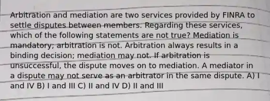 Arbitration and mediation are two services provided by FINRA to settle disputes between members. Regarding these services, which of the following statements are not true? Mediation is mandatory; arbitration is not. Arbitration always results in a binding decision; mediation may not. If arbitration is unsuccessful, the dispute moves on to mediation. A mediator in a dispute may not serve as an arbitrator in the same dispute. A) I and IV B) I and III C) II and IV D) II and III