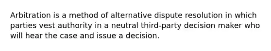 Arbitration is a method of alternative dispute resolution in which parties vest authority in a neutral third-party decision maker who will hear the case and issue a decision.