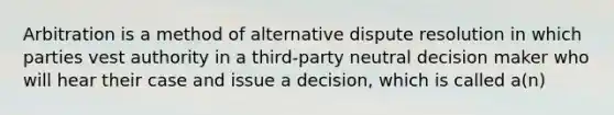 Arbitration is a method of alternative dispute resolution in which parties vest authority in a third-party neutral decision maker who will hear their case and issue a decision, which is called a(n)