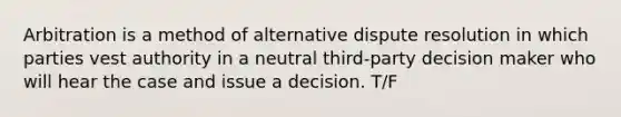 Arbitration is a method of alternative dispute resolution in which parties vest authority in a neutral third-party decision maker who will hear the case and issue a decision. T/F