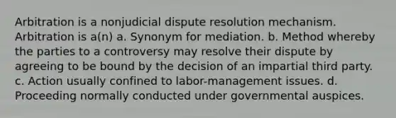 Arbitration is a nonjudicial dispute resolution mechanism. Arbitration is a(n) a. Synonym for mediation. b. Method whereby the parties to a controversy may resolve their dispute by agreeing to be bound by the decision of an impartial third party. c. Action usually confined to labor-management issues. d. Proceeding normally conducted under governmental auspices.