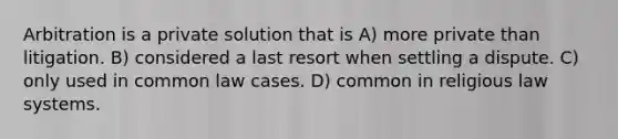 Arbitration is a private solution that is A) more private than litigation. B) considered a last resort when settling a dispute. C) only used in common law cases. D) common in religious law systems.