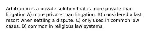 Arbitration is a private solution that is more private than litigation A) more private than litigation. B) considered a last resort when settling a dispute. C) only used in common law cases. D) common in religious law systems.