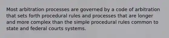 Most arbitration processes are governed by a code of arbitration that sets forth procedural rules and processes that are longer and more complex than the simple procedural rules common to state and federal courts systems.