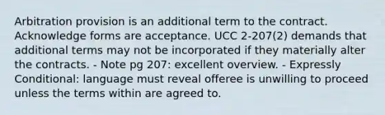 Arbitration provision is an additional term to the contract. Acknowledge forms are acceptance. UCC 2-207(2) demands that additional terms may not be incorporated if they materially alter the contracts. - Note pg 207: excellent overview. - Expressly Conditional: language must reveal offeree is unwilling to proceed unless the terms within are agreed to.