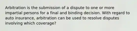 Arbitration is the submission of a dispute to one or more impartial persons for a final and binding decision. With regard to auto insurance, arbitration can be used to resolve disputes involving which coverage?