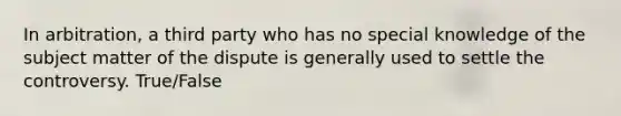 In arbitration, a third party who has no special knowledge of the subject matter of the dispute is generally used to settle the controversy. True/False