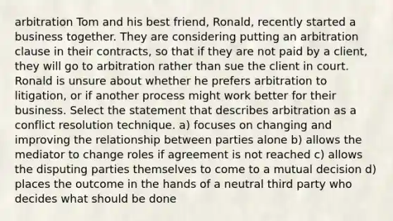 arbitration Tom and his best friend, Ronald, recently started a business together. They are considering putting an arbitration clause in their contracts, so that if they are not paid by a client, they will go to arbitration rather than sue the client in court. Ronald is unsure about whether he prefers arbitration to litigation, or if another process might work better for their business. Select the statement that describes arbitration as a conflict resolution technique. a) focuses on changing and improving the relationship between parties alone b) allows the mediator to change roles if agreement is not reached c) allows the disputing parties themselves to come to a mutual decision d) places the outcome in the hands of a neutral third party who decides what should be done