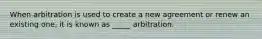 When arbitration is used to create a new agreement or renew an existing one, it is known as _____ arbitration.