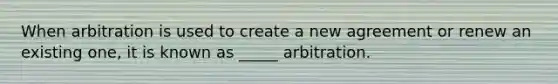 When arbitration is used to create a new agreement or renew an existing one, it is known as _____ arbitration.