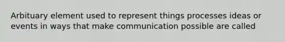 Arbituary element used to represent things processes ideas or events in ways that make communication possible are called